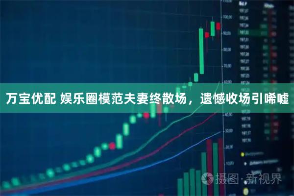 万宝优配 娱乐圈模范夫妻终散场，遗憾收场引唏嘘