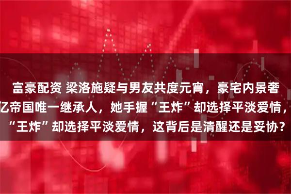 富豪配资 梁洛施疑与男友共度元宵，豪宅内景奢华曝光，三个儿子是百亿帝国唯一继承人，她手握“王炸”却选择平淡爱情，这背后是清醒还是妥协？