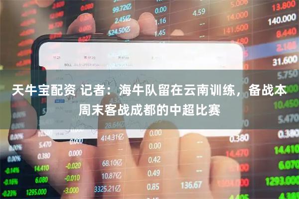 天牛宝配资 记者：海牛队留在云南训练，备战本周末客战成都的中超比赛