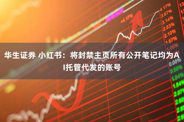 华生证券 小红书：将封禁主页所有公开笔记均为AI托管代发的账号