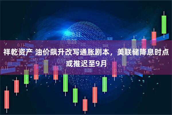 祥乾资产 油价飙升改写通胀剧本，美联储降息时点或推迟至9月