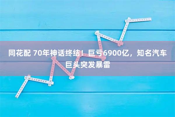 同花配 70年神话终结！巨亏6900亿，知名汽车巨头突发暴雷