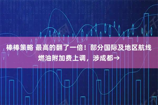 棒棒策略 最高的翻了一倍！部分国际及地区航线燃油附加费上调，涉成都→