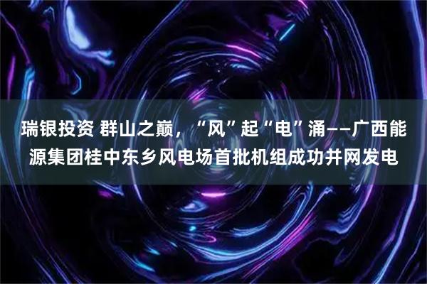 瑞银投资 群山之巅,“风”起“电”涌——广西能源集团桂中东乡风电场首批机组成功并网发电