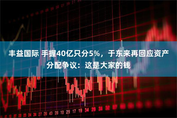 丰益国际 手握40亿只分5%，于东来再回应资产分配争议：这是大家的钱
