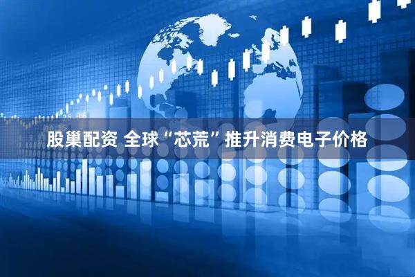 股巢配资 全球“芯荒”推升消费电子价格