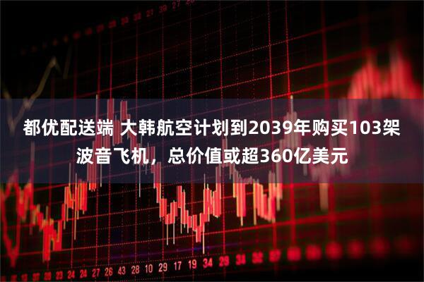 都优配送端 大韩航空计划到2039年购买103架波音飞机，总价值或超360亿美元