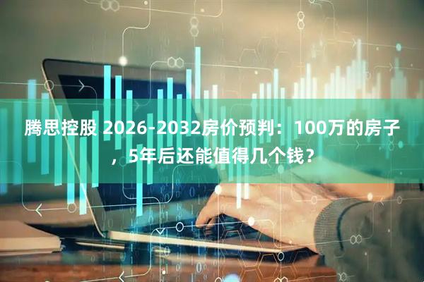 腾思控股 2026-2032房价预判：100万的房子，5年后还能值得几个钱？