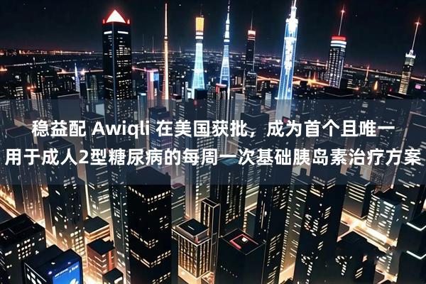 稳益配 Awiqli 在美国获批，成为首个且唯一用于成人2型糖尿病的每周一次基础胰岛素治疗方案