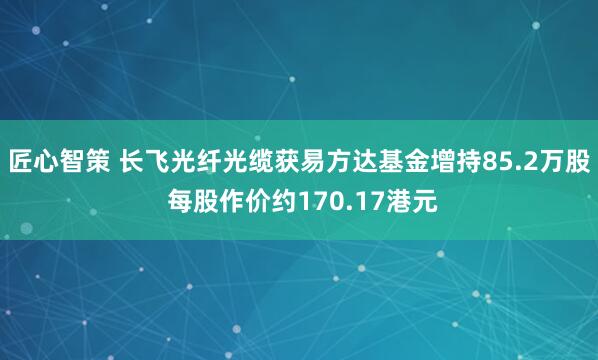 匠心智策 长飞光纤光缆获易方达基金增持85.2万股 每股作价约170.17港元