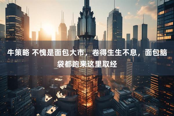 牛策略 不愧是面包大市，卷得生生不息，面包脑袋都跑来这里取经