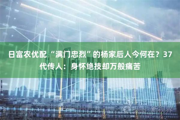日富农优配 “满门忠烈”的杨家后人今何在？37代传人：身怀绝技却万般痛苦