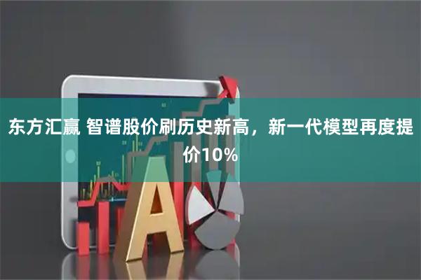 东方汇赢 智谱股价刷历史新高，新一代模型再度提价10%