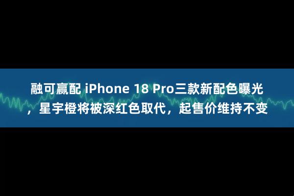 融可赢配 iPhone 18 Pro三款新配色曝光，星宇橙将被深红色取代，起售价维持不变