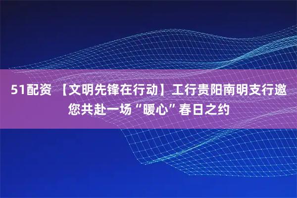 51配资 【文明先锋在行动】工行贵阳南明支行邀您共赴一场“暖心”春日之约