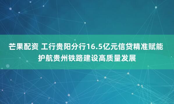 芒果配资 工行贵阳分行16.5亿元信贷精准赋能 护航贵州铁路建设高质量发展