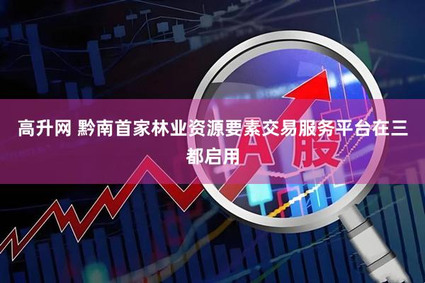 高升网 黔南首家林业资源要素交易服务平台在三都启用