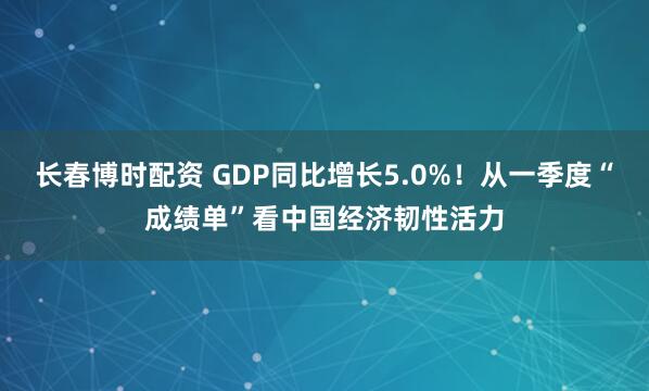 长春博时配资 GDP同比增长5.0%！从一季度“成绩单”看中国经济韧性活力