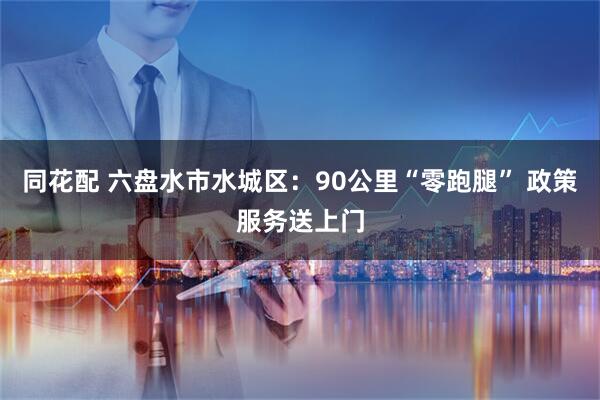 同花配 六盘水市水城区：90公里“零跑腿” 政策服务送上门