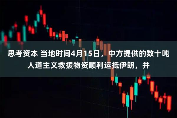 思考资本 当地时间4月15日，中方提供的数十吨人道主义救援物资顺利运抵伊朗，并
