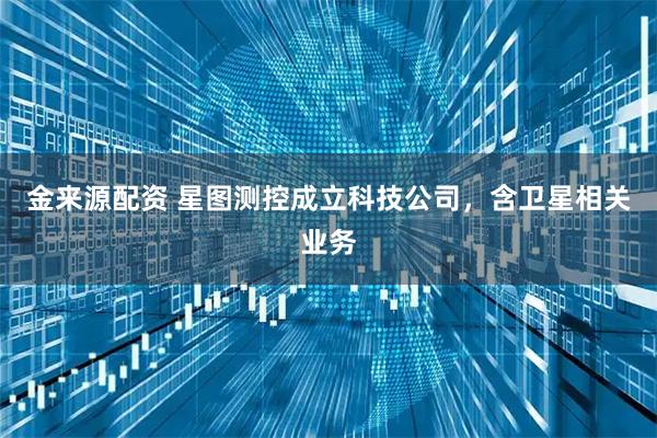 金来源配资 星图测控成立科技公司，含卫星相关业务