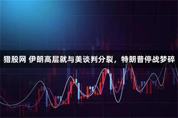 猎股网 伊朗高层就与美谈判分裂，特朗普停战梦碎