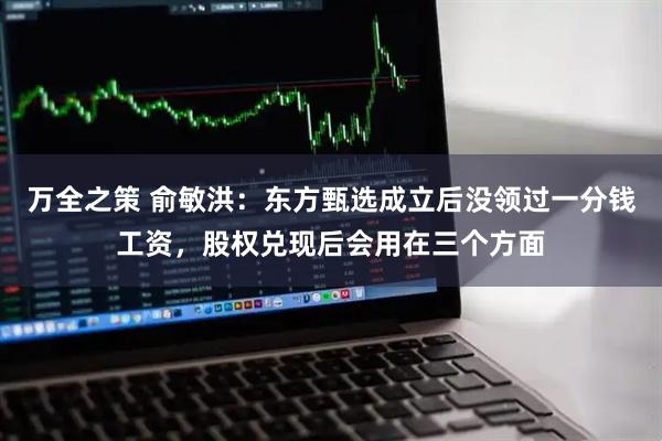 万全之策 俞敏洪:东方甄选成立后没领过一分钱工资,股权兑现后会用在三个方面