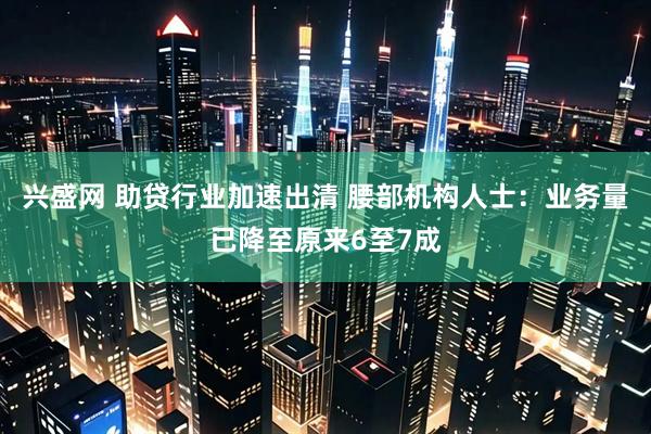 兴盛网 助贷行业加速出清 腰部机构人士：业务量已降至原来6至7成