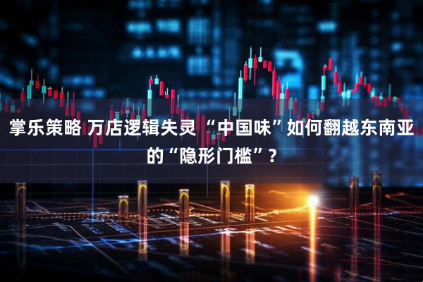 掌乐策略 万店逻辑失灵 “中国味”如何翻越东南亚的“隐形门槛”？