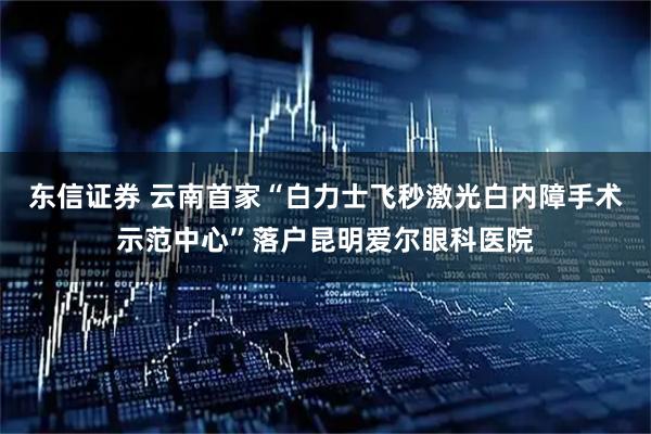 东信证券 云南首家“白力士飞秒激光白内障手术示范中心”落户昆明爱尔眼科医院