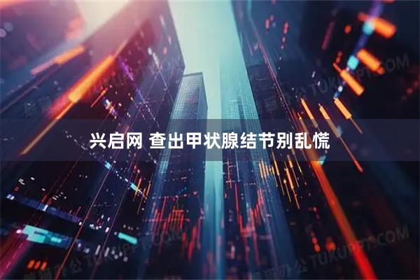 兴启网 查出甲状腺结节别乱慌