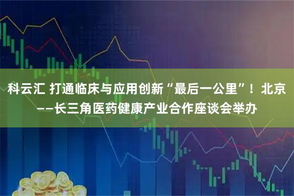 科云汇 打通临床与应用创新“最后一公里”！北京——长三角医药健康产业合作座谈会举办