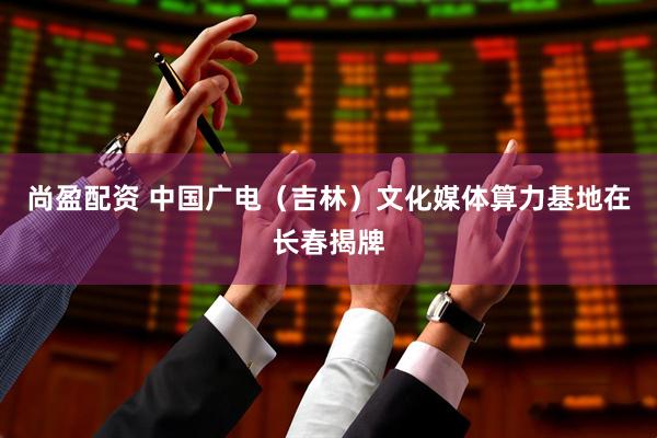 尚盈配资 中国广电（吉林）文化媒体算力基地在长春揭牌