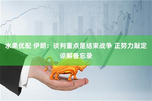 水果优配 伊朗：谈判重点是结束战争 正努力敲定谅解备忘录