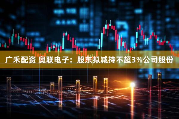 广禾配资 奥联电子：股东拟减持不超3%公司股份
