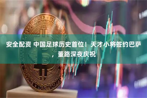 安全配资 中国足球历史首位!天才小将签约巴萨,董路深夜庆祝