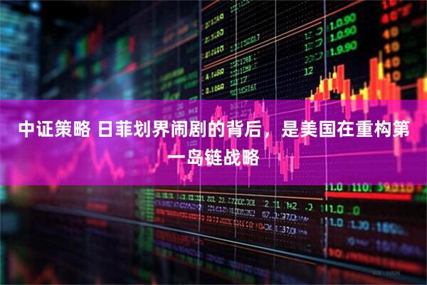 中证策略 日菲划界闹剧的背后，是美国在重构第一岛链战略