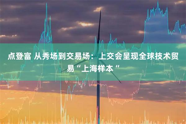 点登富 从秀场到交易场：上交会呈现全球技术贸易“上海样本“