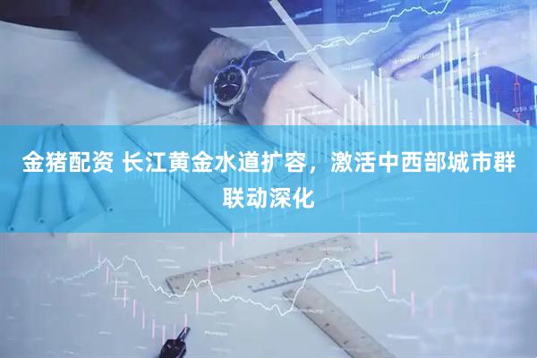 金猪配资 长江黄金水道扩容,激活中西部城市群联动深化