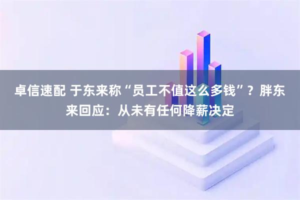 卓信速配 于东来称“员工不值这么多钱”？胖东来回应：从未有任何降薪决定