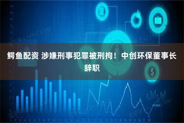 鳄鱼配资 涉嫌刑事犯罪被刑拘！中创环保董事长辞职