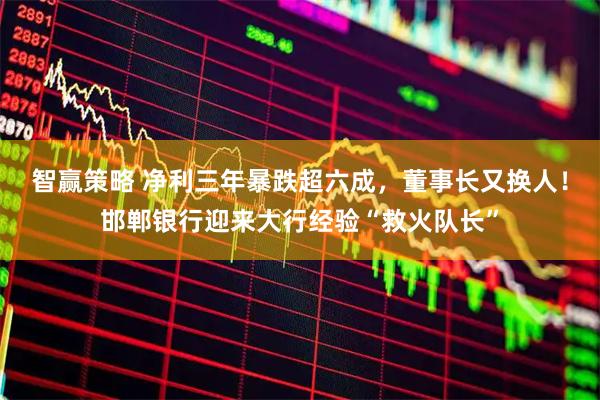 智赢策略 净利三年暴跌超六成，董事长又换人！邯郸银行迎来大行经验“救火队长”