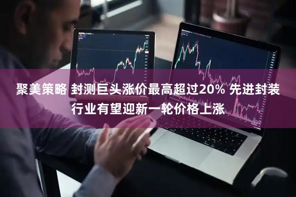 聚美策略 封测巨头涨价最高超过20% 先进封装行业有望迎新一轮价格上涨