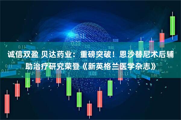诚信双盈 贝达药业：重磅突破！恩沙替尼术后辅助治疗研究荣登《新英格兰医学杂志》