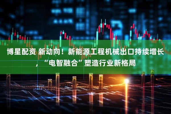 博星配资 新动向!新能源工程机械出口持续增长,“电智融合”塑造行业新格局