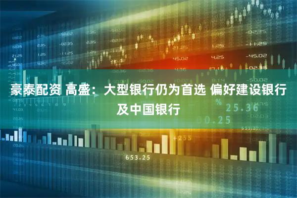 豪泰配资 高盛：大型银行仍为首选 偏好建设银行及中国银行