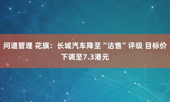 问道管理 花旗：长城汽车降至“沽售”评级 目标价下调至7.3港元