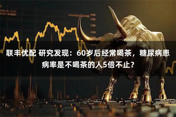 联丰优配 研究发现：60岁后经常喝茶，糖尿病患病率是不喝茶的人5倍不止？