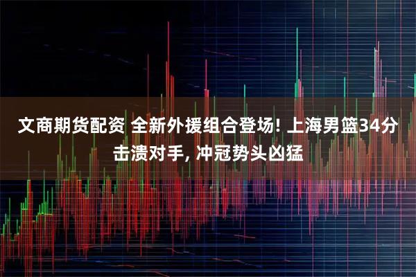 文商期货配资 全新外援组合登场! 上海男篮34分击溃对手, 冲冠势头凶猛