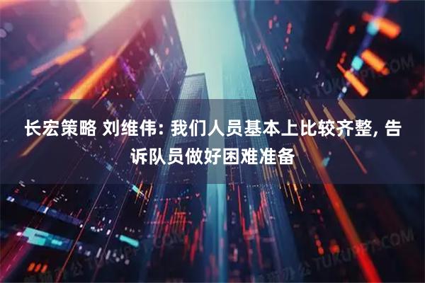 长宏策略 刘维伟: 我们人员基本上比较齐整, 告诉队员做好困难准备